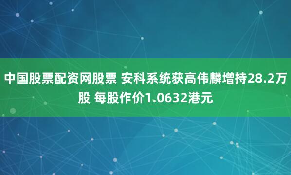 中国股票配资网股票 安科系统获高伟麟增持28.2万股 每股作价1.0632港元
