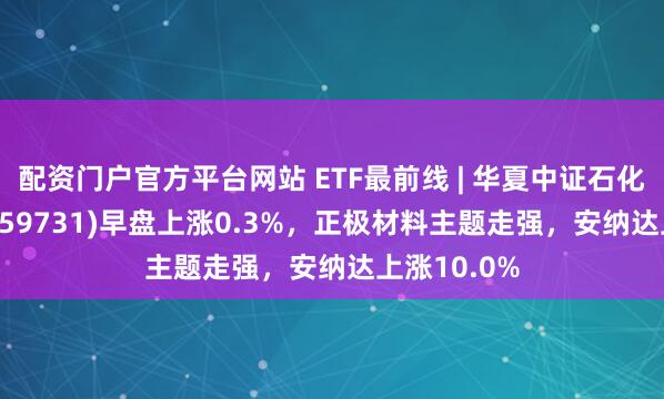 配资门户官方平台网站 ETF最前线 | 华夏中证石化产业ETF(159731)早盘上涨0.3%，正极材料主题走强，安纳达上涨10.0%