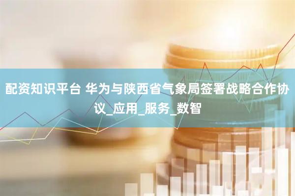 配资知识平台 华为与陕西省气象局签署战略合作协议_应用_服务_数智