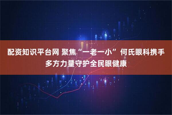 配资知识平台网 聚焦“一老一小” 何氏眼科携手多方力量守护全民眼健康