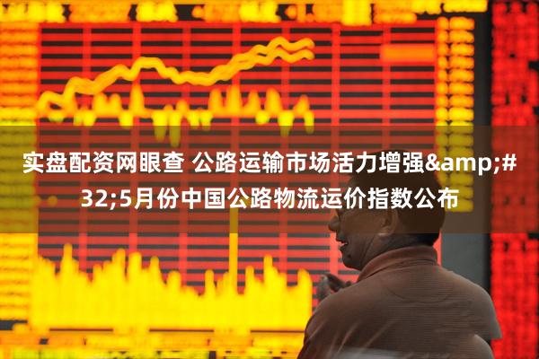 实盘配资网眼查 公路运输市场活力增强&#32;5月份中国公路物流运价指数公布