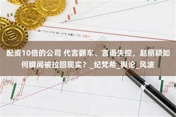 配资10倍的公司 代言翻车、言语失控，赵丽颖如何瞬间被拉回现实？_纪梵希_舆论_风波
