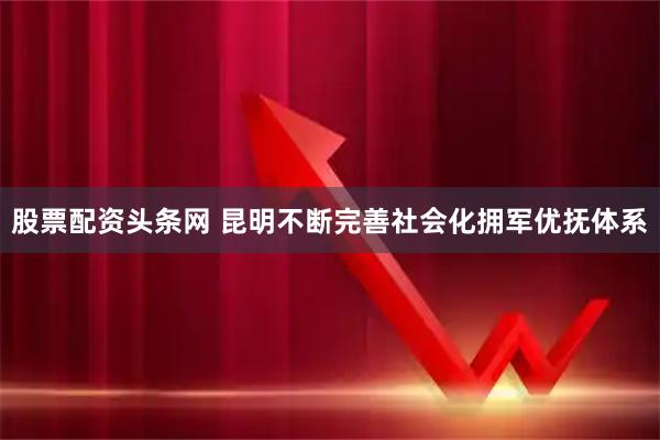 股票配资头条网 昆明不断完善社会化拥军优抚体系