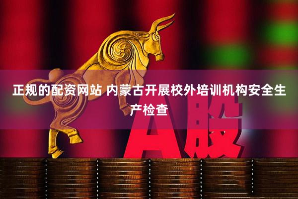 正规的配资网站 内蒙古开展校外培训机构安全生产检查