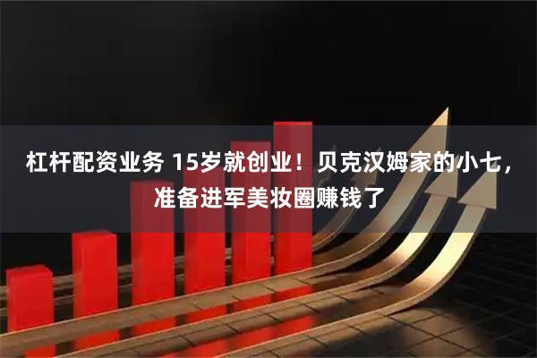 杠杆配资业务 15岁就创业！贝克汉姆家的小七，准备进军美妆圈赚钱了