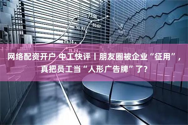 网络配资开户 中工快评丨朋友圈被企业“征用”，真把员工当“人形广告牌”了？
